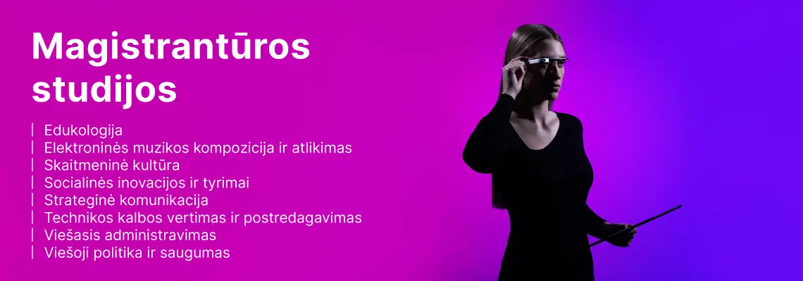 Magistrantūros studijos: edukologija, elektroninės muzikos kompozicija ir atlikimas, skaitmeninė kultūra, socialinės inovacijos ir tyrimai, strateginė komunikacija, technikos kalbos vertimas ir postredagavimas, viešasis administravimas, viešoji politika ir saugumas.